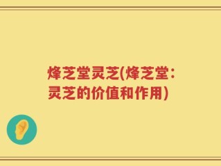 烽芝堂灵芝(烽芝堂：灵芝的价值和作用)