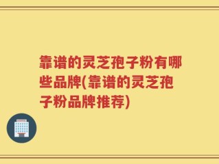 靠谱的灵芝孢子粉有哪些品牌(靠谱的灵芝孢子粉品牌推荐)