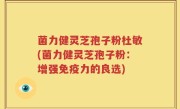 菌力健灵芝孢子粉杜敏(菌力健灵芝孢子粉：增强免疫力的良选)