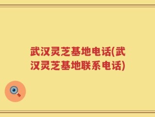 武汉灵芝基地电话(武汉灵芝基地联系电话)