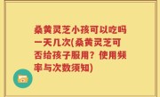 桑黄灵芝小孩可以吃吗一天几次(桑黄灵芝可否给孩子服用？使用频率与次数须知)
