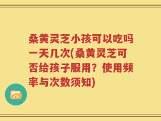 桑黄灵芝小孩可以吃吗一天几次(桑黄灵芝可否给孩子服用？使用频率与次数须知)