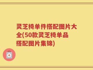 灵芝椅单件搭配图片大全(50款灵芝椅单品搭配图片集锦)