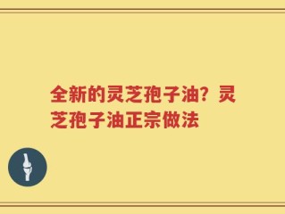 全新的灵芝孢子油？灵芝孢子油正宗做法