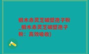 椴木赤灵芝破壁孢子粉_椴木赤灵芝破壁孢子粉：高效吸收)