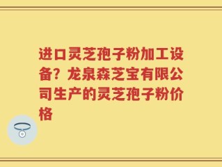 进口灵芝孢子粉加工设备？龙泉森芝宝有限公司生产的灵芝孢子粉价格