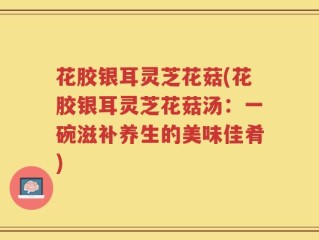 花胶银耳灵芝花菇(花胶银耳灵芝花菇汤：一碗滋补养生的美味佳肴)