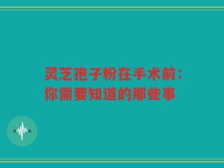 灵芝孢子粉在手术前：你需要知道的那些事