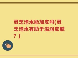 灵芝泡水能加皮吗(灵芝泡水有助于滋润皮肤？)