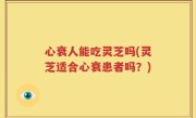 心衰人能吃灵芝吗(灵芝适合心衰患者吗？)