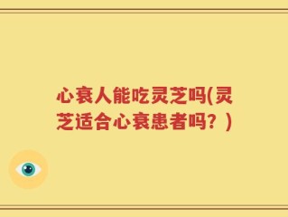 心衰人能吃灵芝吗(灵芝适合心衰患者吗？)