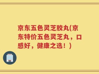 京东五色灵芝胶丸(京东特价五色灵芝丸，口感好，健康之选！)