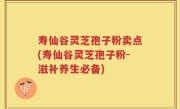 寿仙谷灵芝孢子粉卖点(寿仙谷灵芝孢子粉-滋补养生必备)