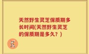 天然野生灵芝保质期多长时间(天然野生灵芝的保质期是多久？)