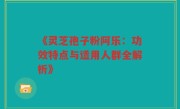 《灵芝孢子粉阿乐:功效特点与适用人群全解析》