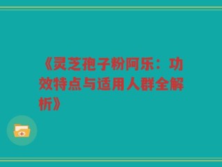 《灵芝孢子粉阿乐：功效特点与适用人群全解析》