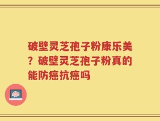 破壁灵芝孢子粉康乐美？破壁灵芝孢子粉真的能防癌抗癌吗