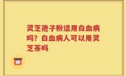 灵芝孢子粉适用白血病吗?白血病人可以用灵芝茶吗