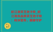欧江源灵芝孢子粉_欧江源高品质灵芝孢子粉：纯净营养，健康守护