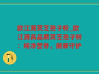欧江源灵芝孢子粉_欧江源高品质灵芝孢子粉：纯净营养，健康守护