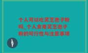 个人可以吃灵芝孢子粉吗_个人食用灵芝孢子粉的可行性与注意事项