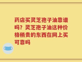 药店买灵芝孢子油靠谱吗？灵芝孢子油这种价格稍贵的东西在网上买可靠吗