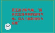 灵芝孢子粉气味_“探索灵芝孢子粉的独特气味：深入了解其特性与应用”