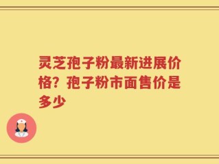 灵芝孢子粉最新进展价格？孢子粉市面售价是多少