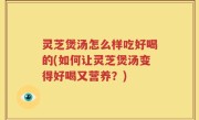 灵芝煲汤怎么样吃好喝的(如何让灵芝煲汤变得好喝又营养？)