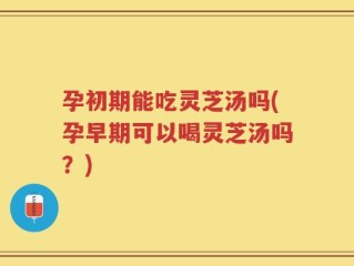 孕初期能吃灵芝汤吗(孕早期可以喝灵芝汤吗？)