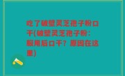 吃了破壁灵芝孢子粉口干(破壁灵芝孢子粉：服用后口干？原因在这里)