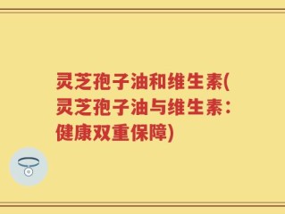 灵芝孢子油和维生素(灵芝孢子油与维生素：健康双重保障)