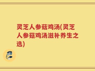 灵芝人参菇鸡汤(灵芝人参菇鸡汤滋补养生之选)