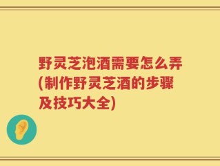 野灵芝泡酒需要怎么弄(制作野灵芝酒的步骤及技巧大全)