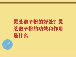 灵芝孢子粉的好处？灵芝孢子粉的功效和作用是什么