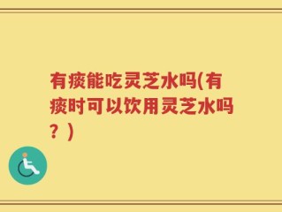 有痰能吃灵芝水吗(有痰时可以饮用灵芝水吗？)