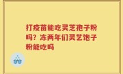 打疫苗能吃灵芝孢子粉吗？冻两年们灵艺饱子粉能吃吗