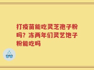 打疫苗能吃灵芝孢子粉吗？冻两年们灵艺饱子粉能吃吗