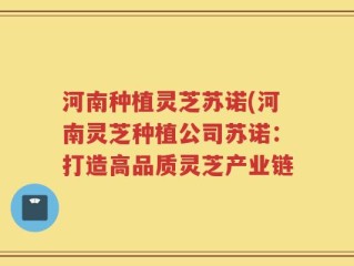 河南种植灵芝苏诺(河南灵芝种植公司苏诺：打造高品质灵芝产业链