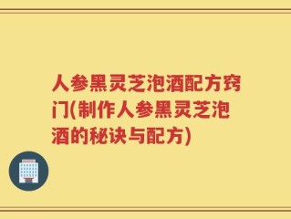 人参黑灵芝泡酒配方窍门(制作人参黑灵芝泡酒的秘诀与配方)
