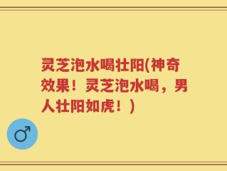 灵芝泡水喝壮阳(神奇效果！灵芝泡水喝，男人壮阳如虎！)