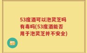 53度酒可以泡灵芝吗有毒吗(53度酒能否用于泡灵芝并不安全)