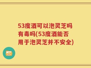 53度酒可以泡灵芝吗有毒吗(53度酒能否用于泡灵芝并不安全)