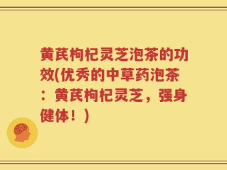 黄芪枸杞灵芝泡茶的功效(优秀的中草药泡茶：黄芪枸杞灵芝，强身健体！)