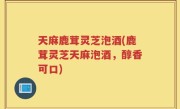 天麻鹿茸灵芝泡酒(鹿茸灵芝天麻泡酒，醇香可口)
