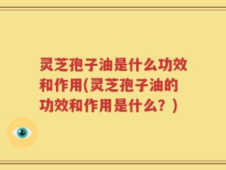 灵芝孢子油是什么功效和作用(灵芝孢子油的功效和作用是什么？)