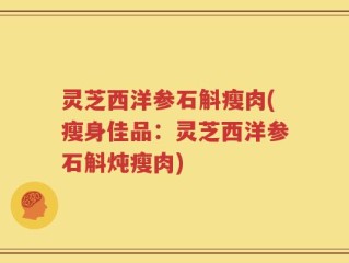 灵芝西洋参石斛瘦肉(瘦身佳品：灵芝西洋参石斛炖瘦肉)