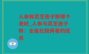 人参和灵芝孢子粉哪个更好_人参与灵芝孢子粉：全面比较两者的优劣