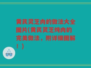 黄芪灵芝肉的做法大全图片(黄芪灵芝炖肉的完美做法，附详细图解！)