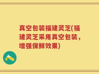 真空包装福建灵芝(福建灵芝采用真空包装，增强保鲜效果)